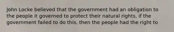 John Locke believed that the government had an obligation to the people it governed to protect their natural rights, if the government failed to do this, then the people had the right to