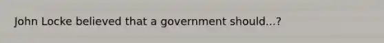 John Locke believed that a government should...?