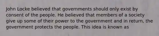 John Locke believed that governments should only exist by consent of the people. He believed that members of a society give up some of their power to the government and in return, the government protects the people. This idea is known as