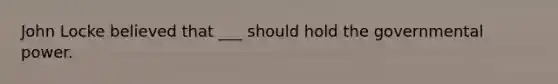 John Locke believed that ___ should hold the governmental power.