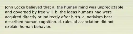 John Locke believed that a. the human mind was unpredictable and governed by free will. b. the ideas humans had were acquired directly or indirectly after birth. c. nativism best described human cognition. d. rules of association did not explain human behavior.