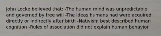 John Locke believed that: -The human mind was unpredictable and governed by free will -The ideas humans had were acquired directly or indirectly after birth -Nativism best described human cognition -Rules of association did not explain human behavior