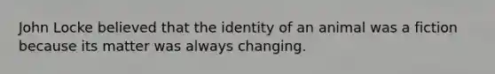 John Locke believed that the identity of an animal was a fiction because its matter was always changing.