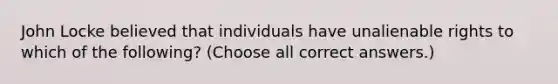 John Locke believed that individuals have unalienable rights to which of the following? (Choose all correct answers.)