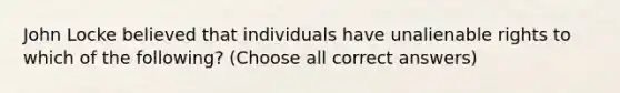 John Locke believed that individuals have unalienable rights to which of the following? (Choose all correct answers)