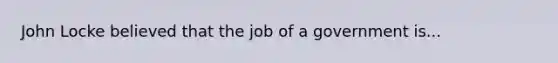 John Locke believed that the job of a government is...