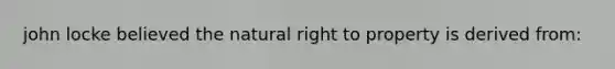 john locke believed the natural right to property is derived from: