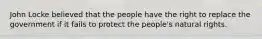 John Locke believed that the people have the right to replace the government if it fails to protect the people's natural rights.