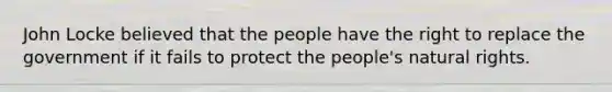 John Locke believed that the people have the right to replace the government if it fails to protect the people's natural rights.