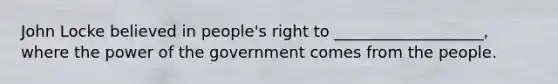 John Locke believed in people's right to ___________________, where the power of the government comes from the people.