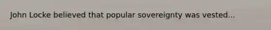 John Locke believed that popular sovereignty was vested...