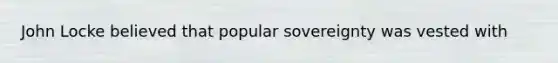 John Locke believed that popular sovereignty was vested with