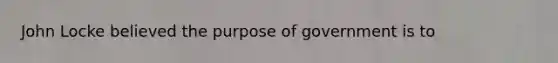 John Locke believed the purpose of government is to