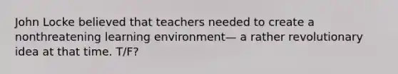 John Locke believed that teachers needed to create a nonthreatening learning environment— a rather revolutionary idea at that time. T/F?