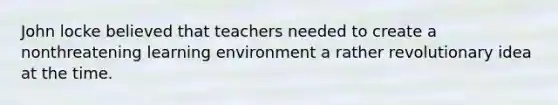 John locke believed that teachers needed to create a nonthreatening learning environment a rather revolutionary idea at the time.