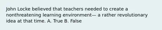 John Locke believed that teachers needed to create a nonthreatening learning environment— a rather revolutionary idea at that time. A. True B. False