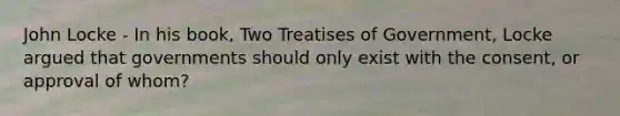 John Locke - In his book, Two Treatises of Government, Locke argued that governments should only exist with the consent, or approval of whom?