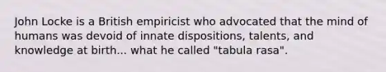 John Locke is a British empiricist who advocated that the mind of humans was devoid of innate dispositions, talents, and knowledge at birth... what he called "tabula rasa".