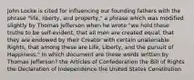 John Locke is cited for influencing our founding fathers with the phrase "life, liberty, and property," a phrase which was modified slightly by Thomas Jefferson when he wrote "we hold these truths to be self-evident, that all men are created equal, that they are endowed by their Creator with certain unalienable Rights, that among these are Life, Liberty, and the pursuit of Happiness." In which document are these words written by Thomas Jefferson? the Articles of Confederation the Bill of Rights the Declaration of Independence the United States Constitution