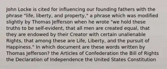 John Locke is cited for influencing our founding fathers with the phrase "life, liberty, and property," a phrase which was modified slightly by Thomas Jefferson when he wrote "we hold these truths to be self-evident, that all men are created equal, that they are endowed by their Creator with certain unalienable Rights, that among these are Life, Liberty, and the pursuit of Happiness." In which document are these words written by Thomas Jefferson? the Articles of Confederation the Bill of Rights the Declaration of Independence the United States Constitution