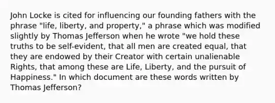 John Locke is cited for influencing our founding fathers with the phrase "life, liberty, and property," a phrase which was modified slightly by Thomas Jefferson when he wrote "we hold these truths to be self-evident, that all men are created equal, that they are endowed by their Creator with certain unalienable Rights, that among these are Life, Liberty, and the pursuit of Happiness." In which document are these words written by Thomas Jefferson?