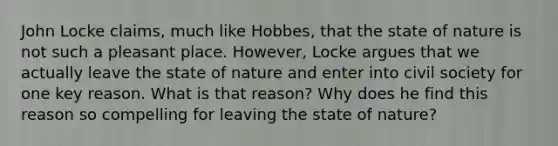 John Locke claims, much like Hobbes, that the state of nature is not such a pleasant place. However, Locke argues that we actually leave the state of nature and enter into civil society for one key reason. What is that reason? Why does he find this reason so compelling for leaving the state of nature?