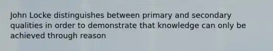 John Locke distinguishes between primary and secondary qualities in order to demonstrate that knowledge can only be achieved through reason