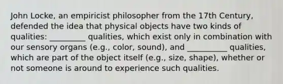 John Locke, an empiricist philosopher from the 17th Century, defended the idea that physical objects have two kinds of qualities: _________ qualities, which exist only in combination with our sensory organs (e.g., color, sound), and __________ qualities, which are part of the object itself (e.g., size, shape), whether or not someone is around to experience such qualities.