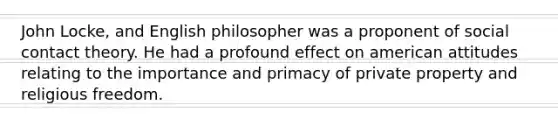 John Locke, and English philosopher was a proponent of social contact theory. He had a profound effect on american attitudes relating to the importance and primacy of private property and religious freedom.