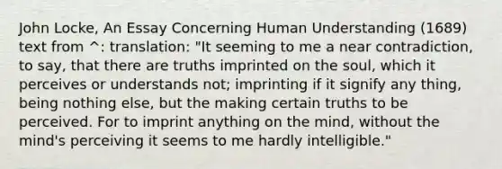 John Locke, An Essay Concerning Human Understanding (1689) text from ^: translation: "It seeming to me a near contradiction, to say, that there are truths imprinted on the soul, which it perceives or understands not; imprinting if it signify any thing, being nothing else, but the making certain truths to be perceived. For to imprint anything on the mind, without the mind's perceiving it seems to me hardly intelligible."