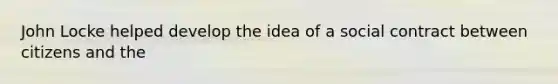 John Locke helped develop the idea of a social contract between citizens and the