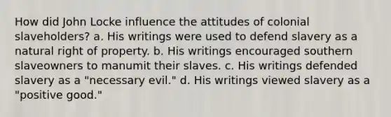 How did John Locke influence the attitudes of colonial slaveholders? a. His writings were used to defend slavery as a natural right of property. b. His writings encouraged southern slaveowners to manumit their slaves. c. His writings defended slavery as a "necessary evil." d. His writings viewed slavery as a "positive good."