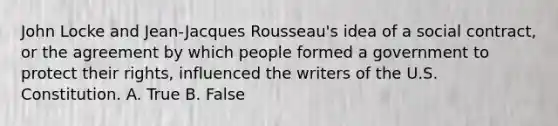 John Locke and Jean-Jacques Rousseau's idea of a social contract, or the agreement by which people formed a government to protect their rights, influenced the writers of the U.S. Constitution. A. True B. False