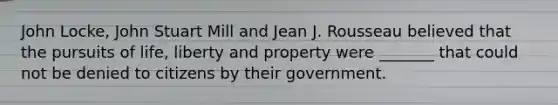 John Locke, John Stuart Mill and Jean J. Rousseau believed that the pursuits of life, liberty and property were _______ that could not be denied to citizens by their government.