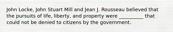 John Locke, John Stuart Mill and Jean J. Rousseau believed that the pursuits of life, liberty, and property were __________ that could not be denied to citizens by the government.