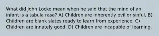 What did John Locke mean when he said that the mind of an infant is a tabula rasa? A) Children are inherently evil or sinful. B) Children are blank slates ready to learn from experience. C) Children are innately good. D) Children are incapable of learning.