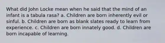 What did John Locke mean when he said that the mind of an infant is a tabula rasa? a. Children are born inherently evil or sinful. b. Children are born as blank slates ready to learn from experience. c. Children are born innately good. d. Children are born incapable of learning.