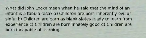 What did John Locke mean when he said that the mind of an infant is a tabula rasa? a) Children are born inherently evil or sinful b) Children are born as blank slates ready to learn from experience c) Children are born innately good d) Children are born incapable of learning