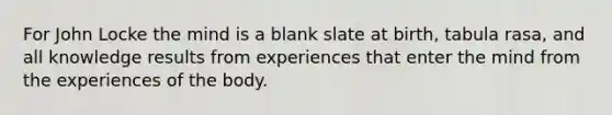 For John Locke the mind is a blank slate at birth, tabula rasa, and all knowledge results from experiences that enter the mind from the experiences of the body.