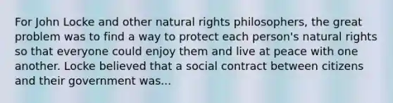 For John Locke and other natural rights philosophers, the great problem was to find a way to protect each person's natural rights so that everyone could enjoy them and live at peace with one another. Locke believed that a social contract between citizens and their government was...