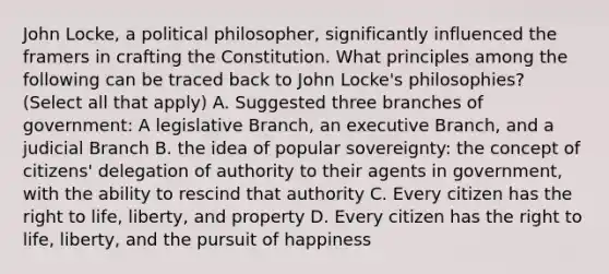 John Locke, a political philosopher, significantly influenced the framers in crafting the Constitution. What principles among the following can be traced back to John Locke's philosophies? (Select all that apply) A. Suggested three branches of government: A legislative Branch, an executive Branch, and a judicial Branch B. the idea of popular sovereignty: the concept of citizens' delegation of authority to their agents in government, with the ability to rescind that authority C. Every citizen has the right to life, liberty, and property D. Every citizen has the right to life, liberty, and the pursuit of happiness