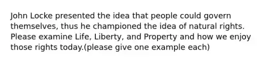 John Locke presented the idea that people could govern themselves, thus he championed the idea of natural rights. Please examine Life, Liberty, and Property and how we enjoy those rights today.(please give one example each)