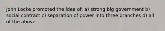 John Locke promoted the idea of: a) strong big government b) social contract c) separation of power into three branches d) all of the above