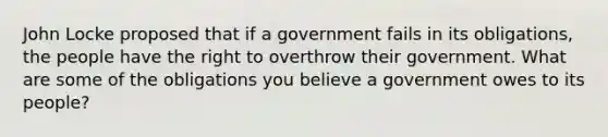 John Locke proposed that if a government fails in its obligations, the people have the right to overthrow their government. What are some of the obligations you believe a government owes to its people?