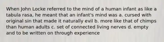 When John Locke referred to the mind of a human infant as like a tabula rasa, he meant that an infant's mind was a. cursed with original sin that made it naturally evil b. more like that of chimps than human adults c. set of connected living nerves d. empty and to be written on through experience