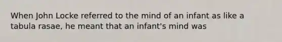 When John Locke referred to the mind of an infant as like a tabula rasae, he meant that an infant's mind was