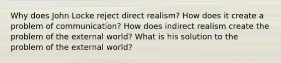 Why does John Locke reject direct realism? How does it create a problem of communication? How does indirect realism create the problem of the external world? What is his solution to the problem of the external world?