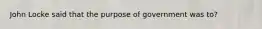 John Locke said that the purpose of government was to?