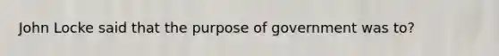 John Locke said that the purpose of government was to?