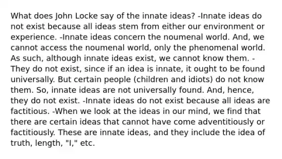 What does John Locke say of the innate ideas? -Innate ideas do not exist because all ideas stem from either our environment or experience. -Innate ideas concern the noumenal world. And, we cannot access the noumenal world, only the phenomenal world. As such, although innate ideas exist, we cannot know them. -They do not exist, since if an idea is innate, it ought to be found universally. But certain people (children and idiots) do not know them. So, innate ideas are not universally found. And, hence, they do not exist. -Innate ideas do not exist because all ideas are factitious. -When we look at the ideas in our mind, we find that there are certain ideas that cannot have come adventitiously or factitiously. These are innate ideas, and they include the idea of truth, length, "I," etc.